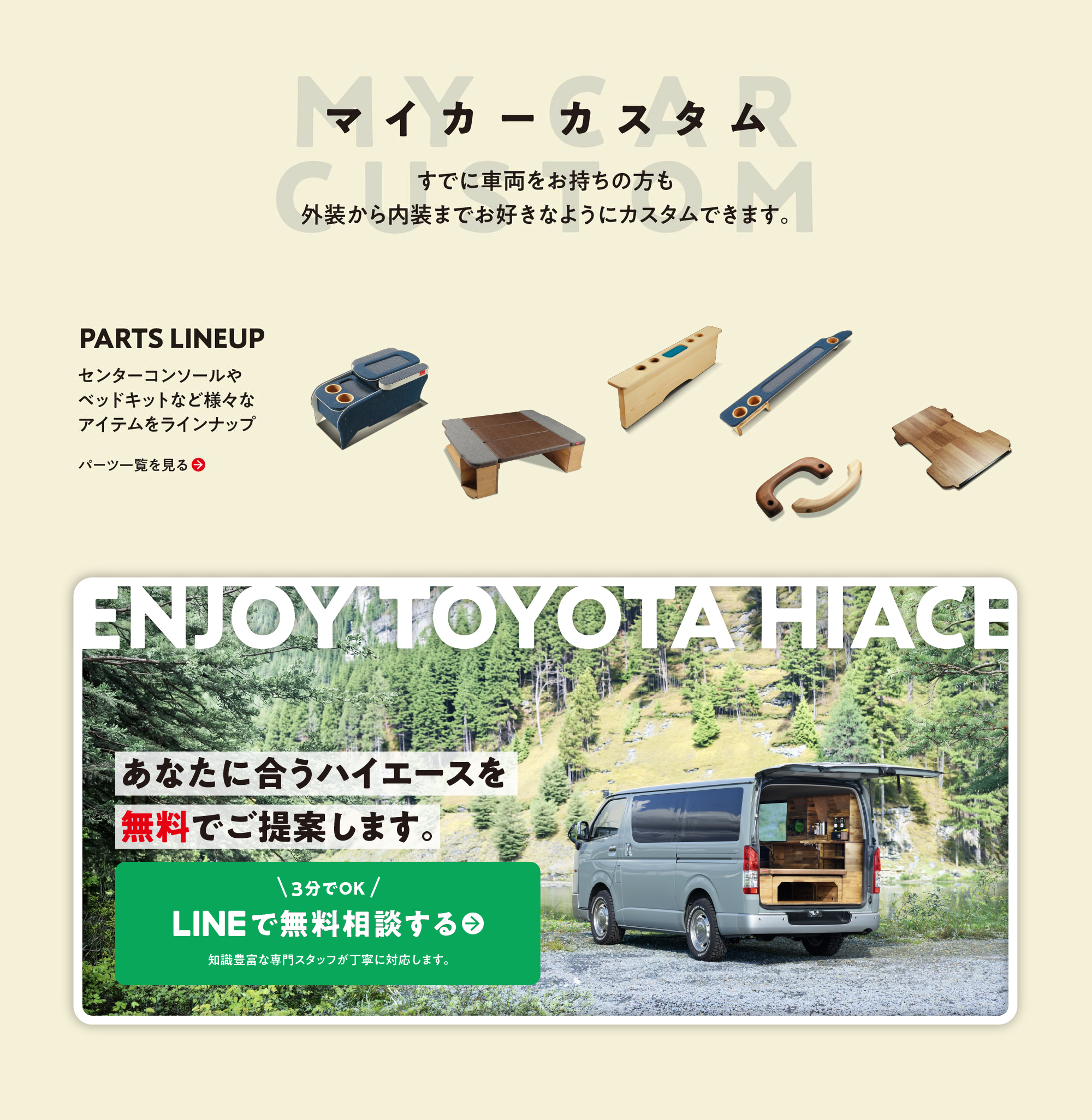 MY CAR CUSTOM マイカーカスタム。すでに車両をお持ちの方も外装から内装までお好きなようにカスタムできます。PARTS LINEUP：センターコンソールやベッドキットなど様々なアイテムをラインナップ。ENJOY TOYOTA HIACE あなたに合うハイエースを無料でご提案します。3分でOK、LINEで無料相談する。